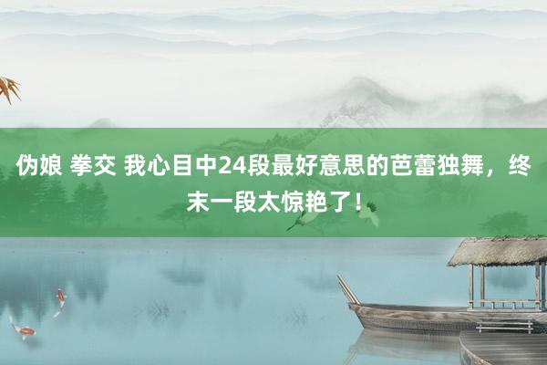 伪娘 拳交 我心目中24段最好意思的芭蕾独舞，终末一段太惊艳了！