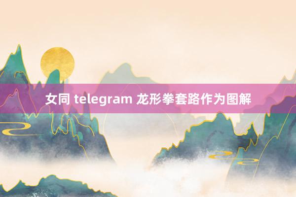 女同 telegram 龙形拳套路作为图解