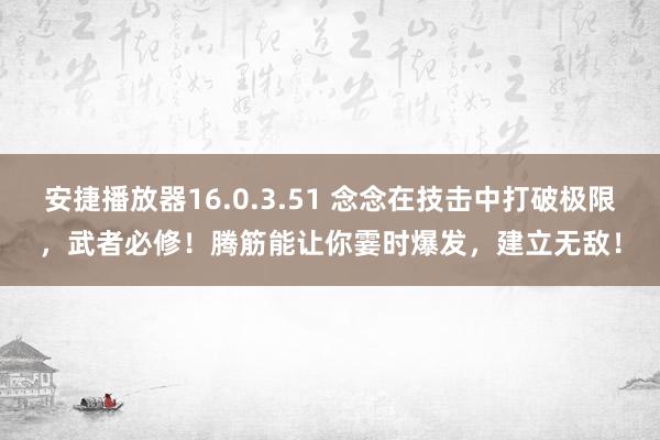 安捷播放器16.0.3.51 念念在技击中打破极限，武者必修！腾筋能让你霎时爆发，建立无敌！