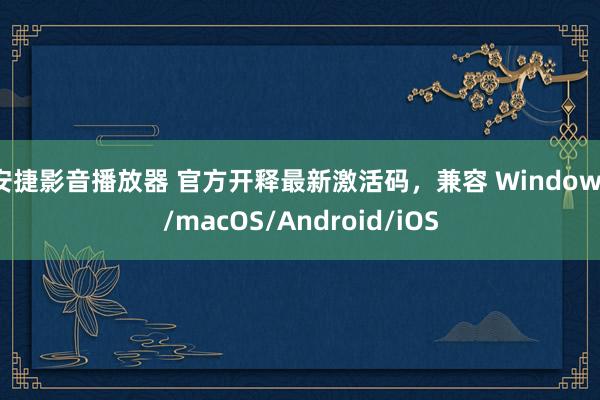 安捷影音播放器 官方开释最新激活码，兼容 Windows/macOS/Android/iOS