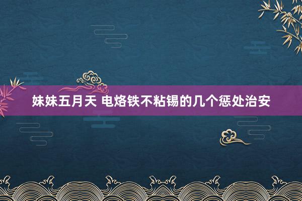 妹妹五月天 电烙铁不粘锡的几个惩处治安
