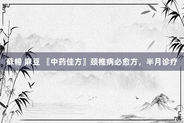 蘇暢 麻豆 〖中药佳方〗颈椎病必愈方，半月诊疗