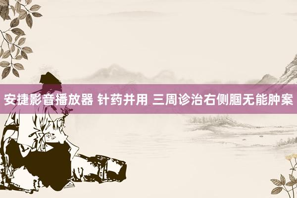 安捷影音播放器 针药并用 三周诊治右侧腘无能肿案