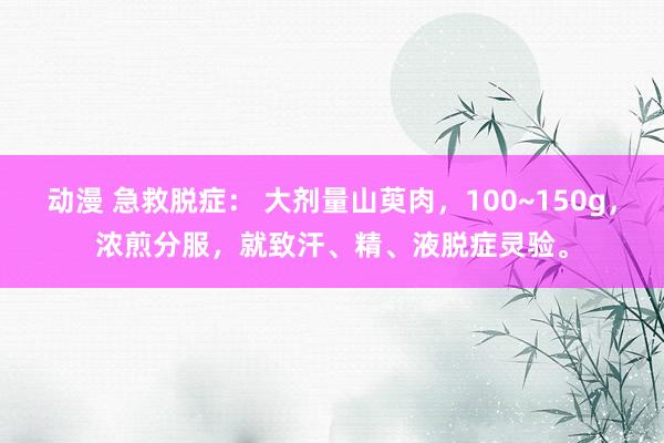 动漫 急救脱症： 大剂量山萸肉，100~150g，浓煎分服，就致汗、精、液脱症灵验。