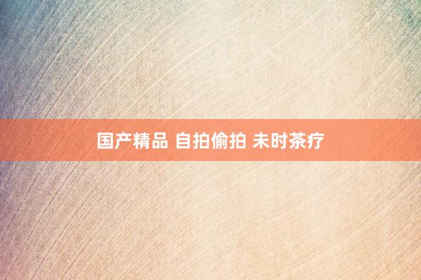 国产精品 自拍偷拍 未时茶疗