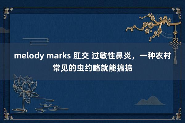 melody marks 肛交 过敏性鼻炎，一种农村常见的虫约略就能搞掂