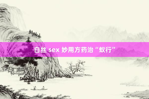 白丝 sex 妙用方药治“蚁行”