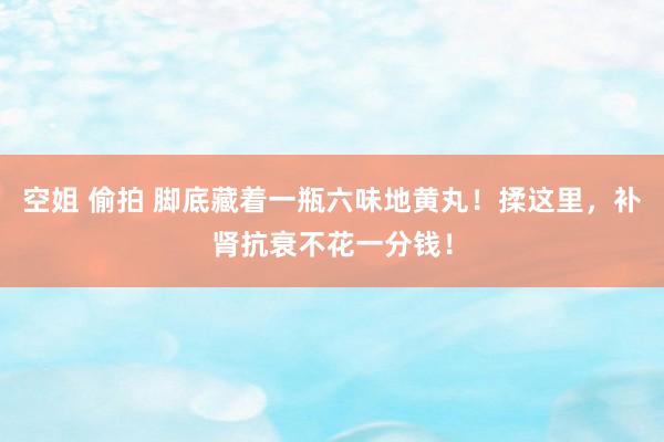 空姐 偷拍 脚底藏着一瓶六味地黄丸！揉这里，补肾抗衰不花一分钱！