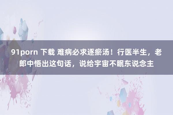 91porn 下载 难病必求逐瘀汤！行医半生，老郎中悟出这句话，说给宇宙不眠东说念主