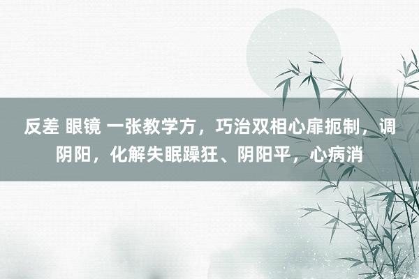 反差 眼镜 一张教学方，巧治双相心扉扼制，调阴阳，化解失眠躁狂、阴阳平，心病消