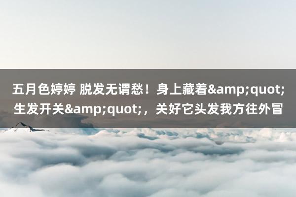 五月色婷婷 脱发无谓愁！身上藏着&quot;生发开关&quot;，关好它头发我方往外冒