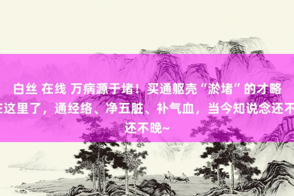 白丝 在线 万病源于堵！买通躯壳“淤堵”的才略齐在这里了，通经络、净五脏、补气血，当今知说念还不晚~