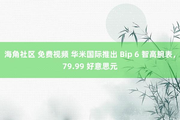 海角社区 免费视频 华米国际推出 Bip 6 智高腕表，79.99 好意思元
