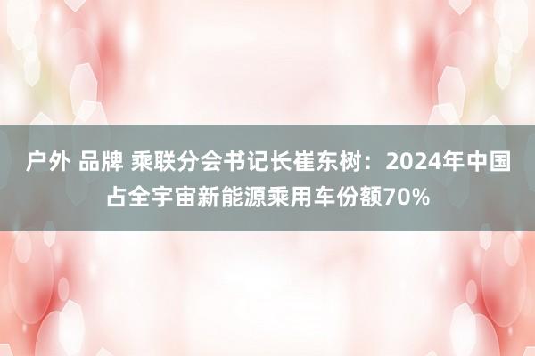 户外 品牌 乘联分会书记长崔东树：2024年中国占全宇宙新能源乘用车份额70%