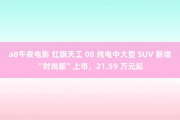 a8午夜电影 红旗天工 08 纯电中大型 SUV 新增“时尚版”上市，21.59 万元起