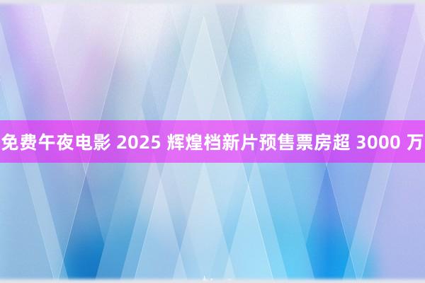 免费午夜电影 2025 辉煌档新片预售票房超 3000 万