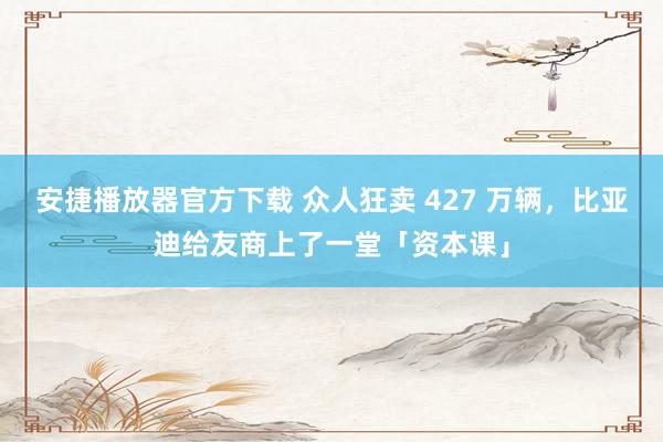 安捷播放器官方下载 众人狂卖 427 万辆，比亚迪给友商上了一堂「资本课」