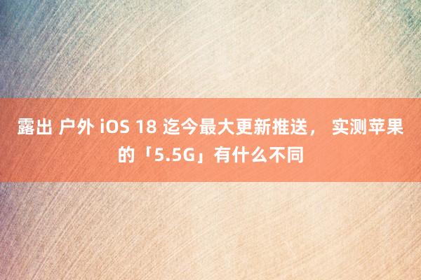 露出 户外 iOS 18 迄今最大更新推送， 实测苹果的「5.5G」有什么不同