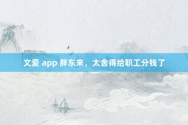 文爱 app 胖东来，太舍得给职工分钱了