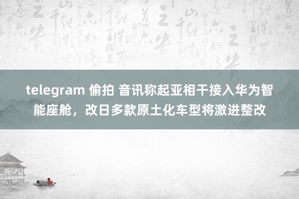 telegram 偷拍 音讯称起亚相干接入华为智能座舱，改日多款原土化车型将激进整改