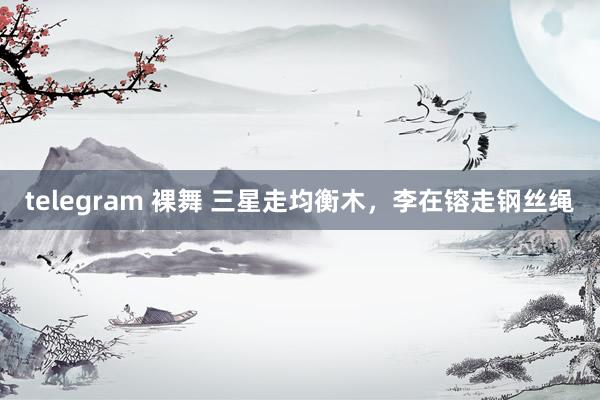 telegram 裸舞 三星走均衡木，李在镕走钢丝绳