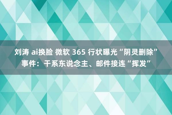 刘涛 ai换脸 微软 365 行状曝光“阴灵删除”事件：干系东说念主、邮件接连“挥发”