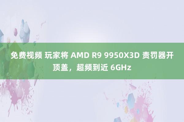 免费视频 玩家将 AMD R9 9950X3D 责罚器开顶盖，超频到近 6GHz