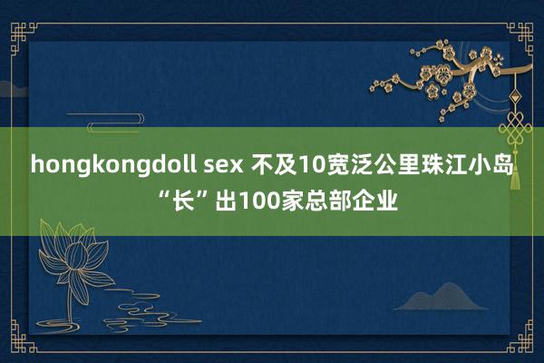 hongkongdoll sex 不及10宽泛公里珠江小岛 “长”出100家总部企业