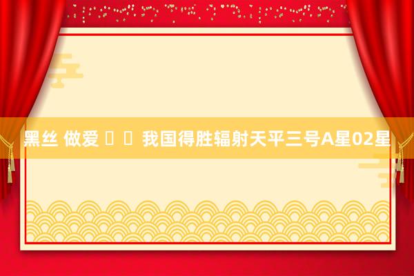 黑丝 做爱 ‍‍我国得胜辐射天平三号A星02星