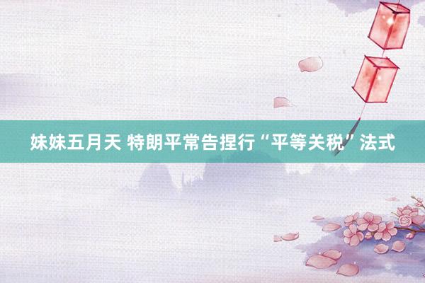 妹妹五月天 特朗平常告捏行“平等关税”法式