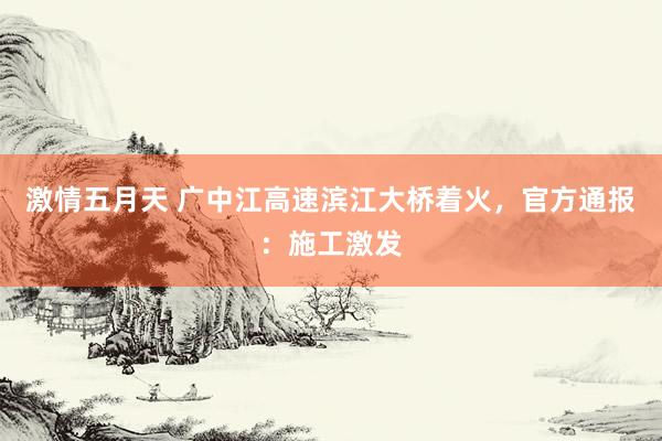激情五月天 广中江高速滨江大桥着火，官方通报：施工激发