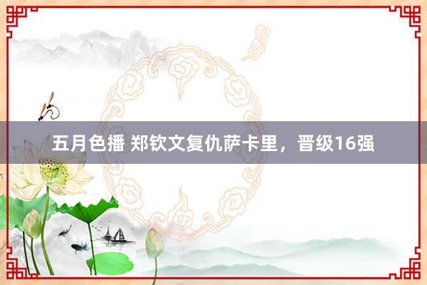 五月色播 郑钦文复仇萨卡里，晋级16强