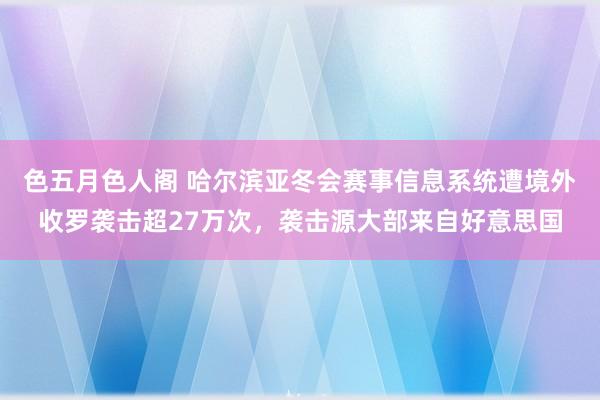 色五月色人阁 哈尔滨亚冬会赛事信息系统遭境外收罗袭击超27万次，袭击源大部来自好意思国